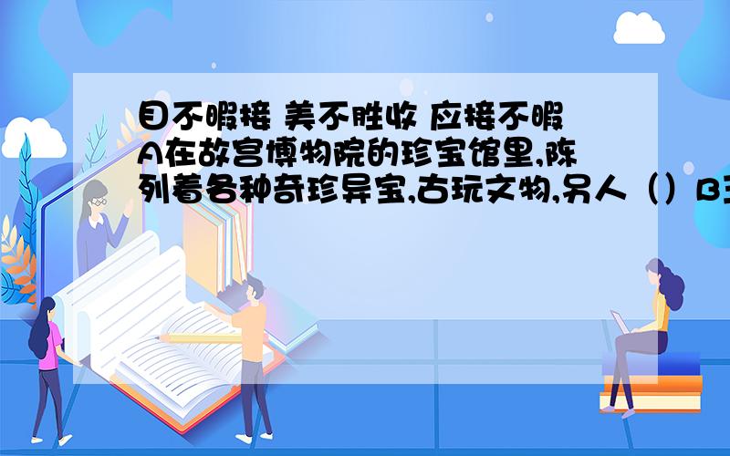 目不暇接 美不胜收 应接不暇A在故宫博物院的珍宝馆里,陈列着各种奇珍异宝,古玩文物,另人（）B玉器厂的展品室陈列着鸟兽,花卉,人物等各种玉雕展品,神态各异,栩栩如生,真是（ ）C汽车向