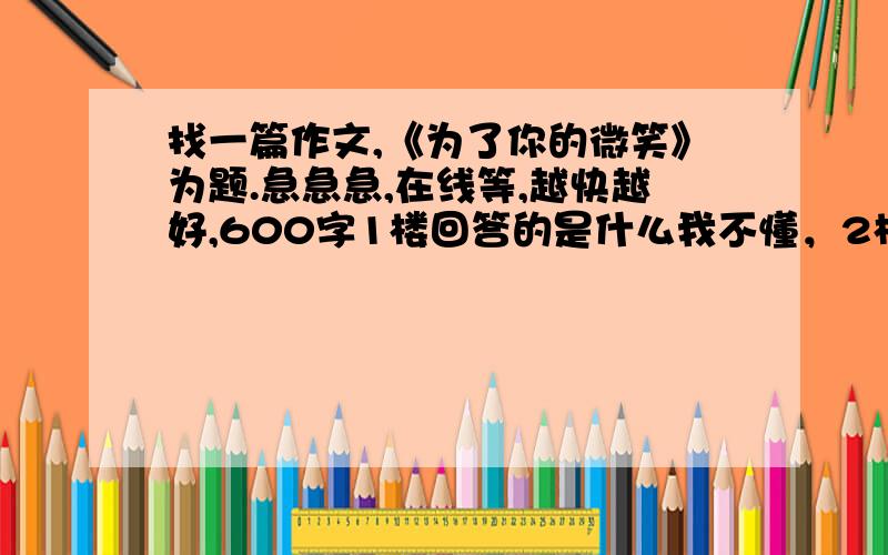 找一篇作文,《为了你的微笑》为题.急急急,在线等,越快越好,600字1楼回答的是什么我不懂，2楼的问问里面我找过了。3楼和4楼的难以选择啊，来个比他们都好的。？