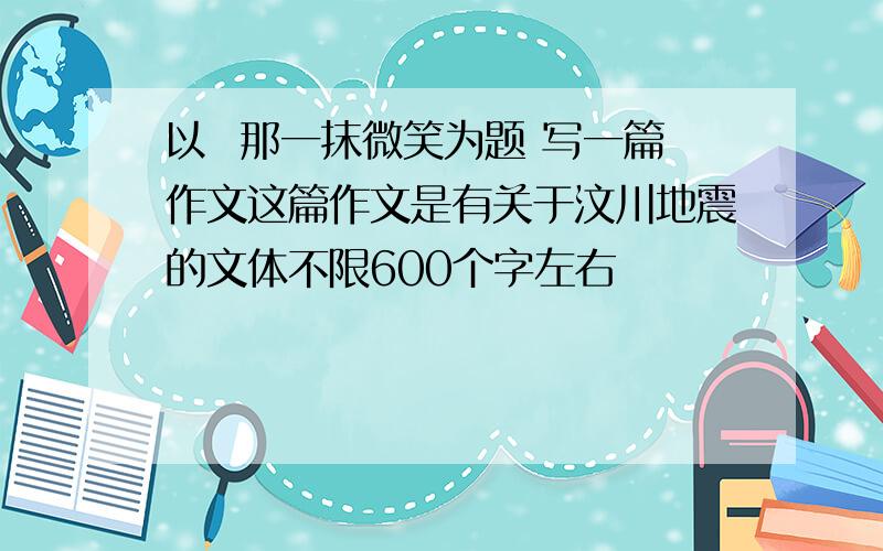 以  那一抹微笑为题 写一篇作文这篇作文是有关于汶川地震的文体不限600个字左右