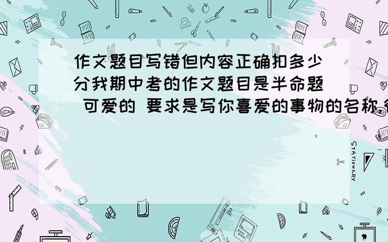 作文题目写错但内容正确扣多少分我期中考的作文题目是半命题 可爱的 要求是写你喜爱的事物的名称,很多同学都写可爱的小狗、小猫等,我也写了小狗,但我看到题目要求是写事物的名称,事