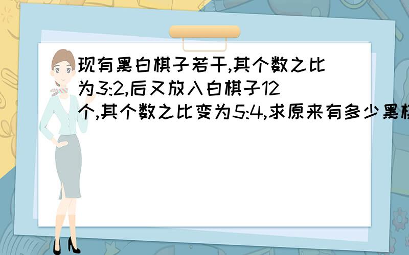 现有黑白棋子若干,其个数之比为3:2,后又放入白棋子12个,其个数之比变为5:4,求原来有多少黑棋子.要有算式