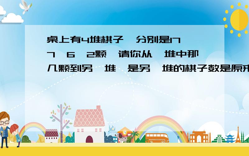 桌上有4堆棋子,分别是17、7、6、2颗,请你从一堆中那几颗到另一堆,是另一堆的棋子数是原来的2倍4次后棋子数量相同