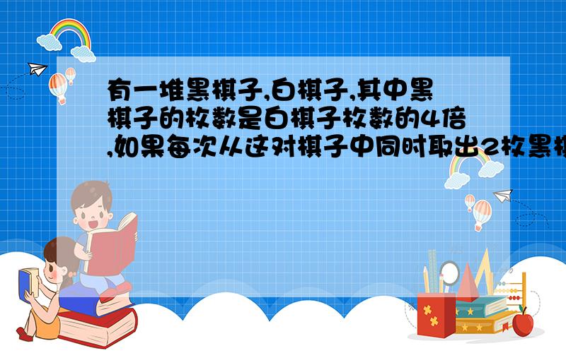 有一堆黑棋子,白棋子,其中黑棋子的枚数是白棋子枚数的4倍,如果每次从这对棋子中同时取出2枚黑棋子和1枚白棋子,取了若干次后,黑棋子剩下8枚,白棋子剩下一枚,这堆棋子共有多少枚?