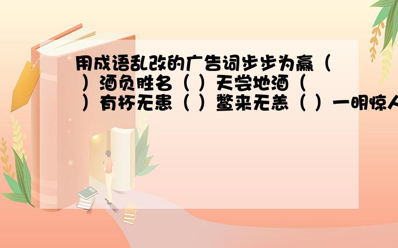 用成语乱改的广告词步步为赢（ ）酒负胜名（ ）天尝地酒（ ）有杯无患（ ）鳖来无恙（ ）一明惊人（ ）九酒归地（ ）钙世无双（ ）默默无蚊（ ）喝喝有名（ ）鸡不可失（ ）有痔无恐