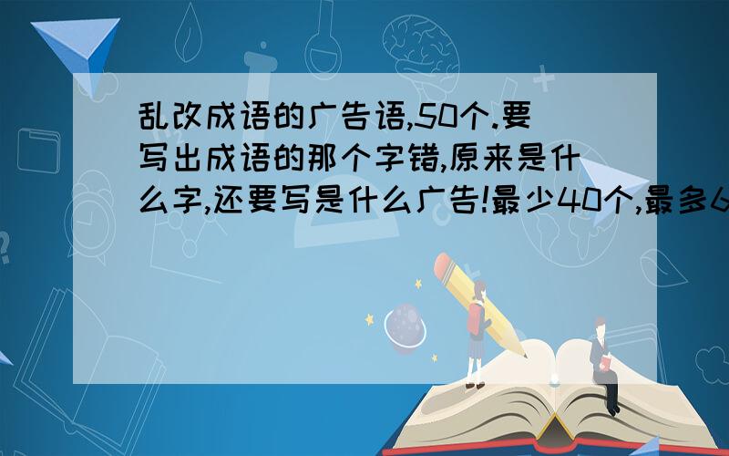 乱改成语的广告语,50个.要写出成语的那个字错,原来是什么字,还要写是什么广告!最少40个,最多60个!