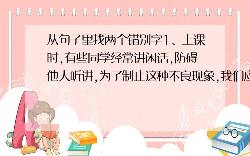 从句子里找两个错别字1、上课时,有些同学经常讲闲话,防碍他人听讲,为了制止这种不良现象,我们应当直接了当地开展批评.（ ） （ ）2、他事先没有充分调查研究,以至做出了错误的结论.由