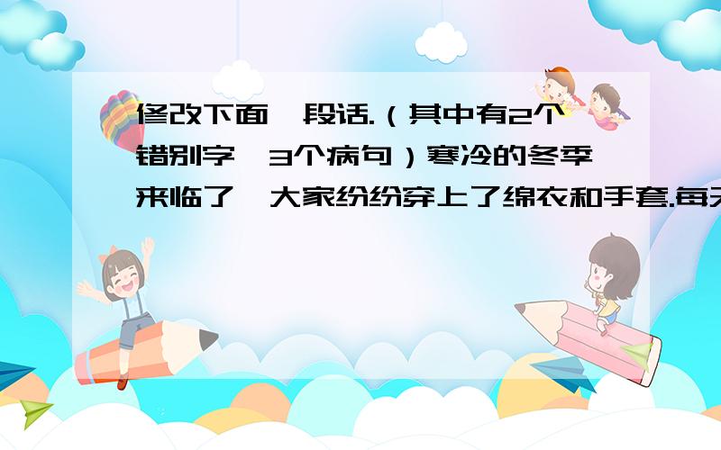 修改下面一段话.（其中有2个错别字,3个病句）寒冷的冬季来临了,大家纷纷穿上了绵衣和手套.每天早晨学校组织全体师生和同学们举行长跑活动.经过了一个冬天的体育锻炼,同学们增强了身