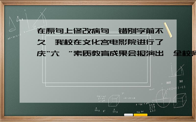 在原句上修改病句,错别字前不久,我校在文化宫电影院进行了庆“六一”素质教育成果会报演出,全校师生和少先队员兴致勃勃地前往观看.首先,郭校长发出了热情洋溢的讲话.接着,同学们栽歌