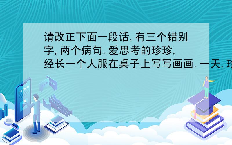 请改正下面一段话,有三个错别字,两个病句.爱思考的珍珍,经长一个人服在桌子上写写画画.一天,珍珍爸爸发现自己的一个笔记本上奇形怪状的图案画满了.窝了满肚子火的爸爸询问珍珍,经珍