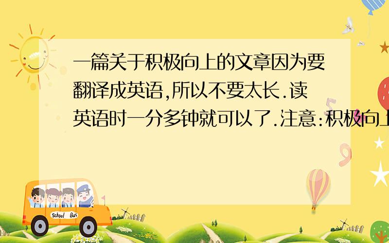 一篇关于积极向上的文章因为要翻译成英语,所以不要太长.读英语时一分多钟就可以了.注意:积极向上急需.