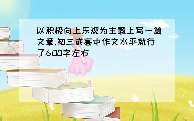 以积极向上乐观为主题上写一篇文章.初三或高中作文水平就行了600字左右