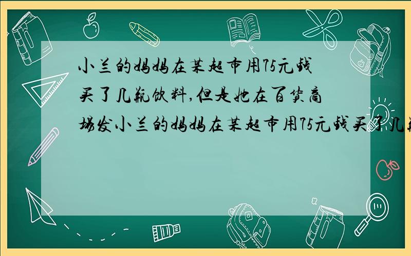 小兰的妈妈在某超市用75元钱买了几瓶饮料,但是她在百货商场发小兰的妈妈在某超市用75元钱买了几瓶饮料,但小兰的妈妈在某超市用75元钱买了几瓶饮料,但是她在百货商场发现,同样的饮料,