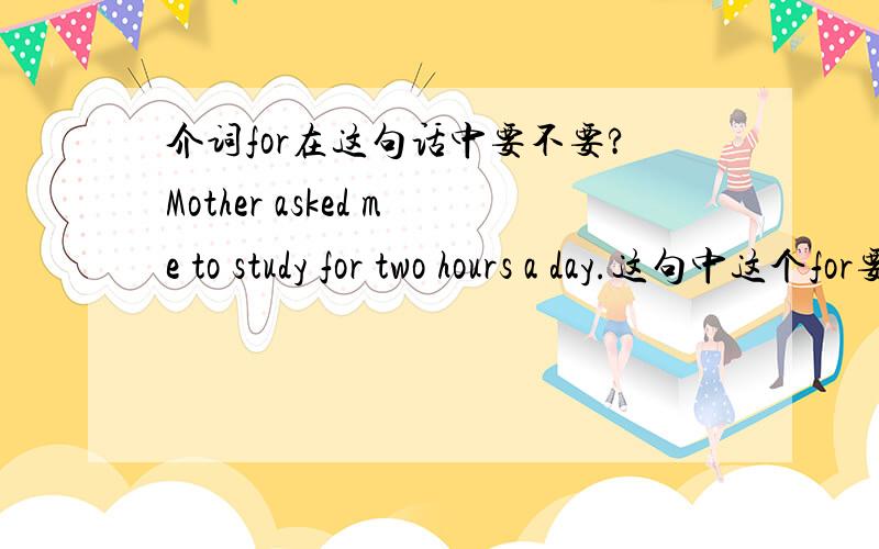 介词for在这句话中要不要?Mother asked me to study for two hours a day.这句中这个for要吗?后面跟一段时间啊.我希望能得到一个肯定的回答,并给以必要的句子对比和说明.类似好象.估计.应该.这类的回