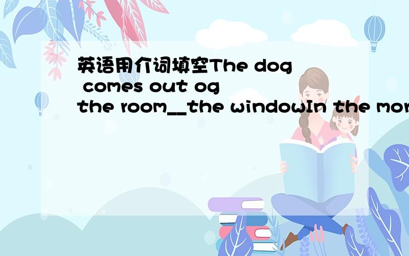 英语用介词填空The dog comes out og the room__the windowIn the morning my grandfather often runs __the river for an hourI will wait for you at the exit __ the cinema after the film is overAt night the robbers jumped __ the wall into the garden