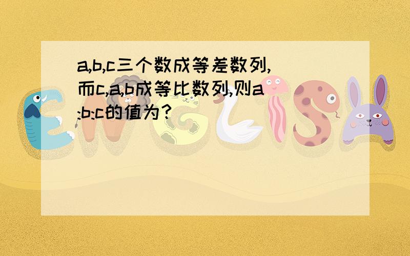 a,b,c三个数成等差数列,而c,a,b成等比数列,则a:b:c的值为?