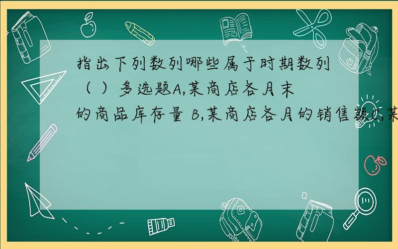 指出下列数列哪些属于时期数列（ ）多选题A,某商店各月末的商品库存量 B,某商店各月的销售额C,某地区历年的人口出生数D,某企业历年增加值数额E,某企业各年年底在册职工人数