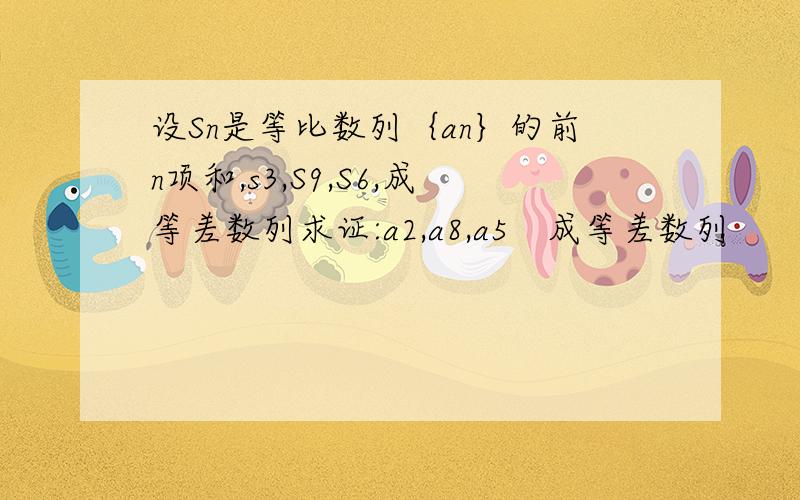 设Sn是等比数列｛an｝的前n项和,s3,S9,S6,成等差数列求证:a2,a8,a5　成等差数列