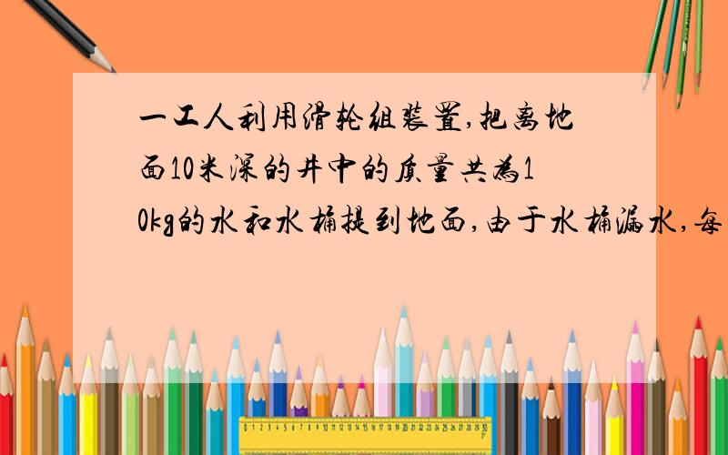 一工人利用滑轮组装置,把离地面10米深的井中的质量共为10kg的水和水桶提到地面,由于水桶漏水,每升高1m要漏掉0.2kg的水.设滑轮、绳的重量和阻力都不计,则工人将这桶水提到地面要做多少功?