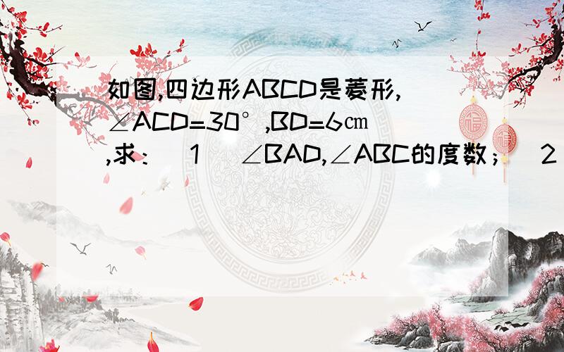 如图,四边形ABCD是菱形,∠ACD=30°,BD=6㎝,求：(1) ∠BAD,∠ABC的度数；（2） 边AB及对角线AC的长.