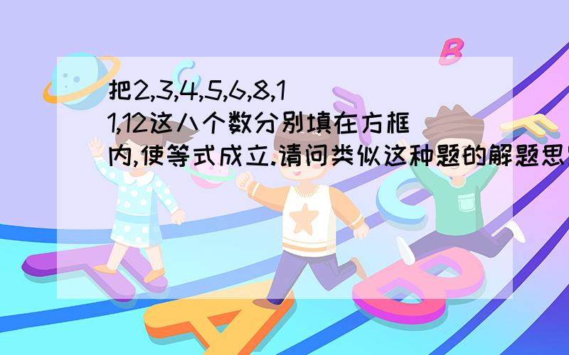 把2,3,4,5,6,8,11,12这八个数分别填在方框内,使等式成立.请问类似这种题的解题思路把2,3,4,5,6,8,11,12这八个数分别填在方框内,使等式成立.请问类似这种题的解题思路是什么?