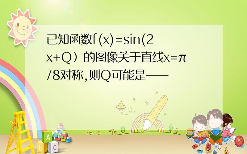 已知函数f(x)=sin(2x+Q）的图像关于直线x=π/8对称,则Q可能是——