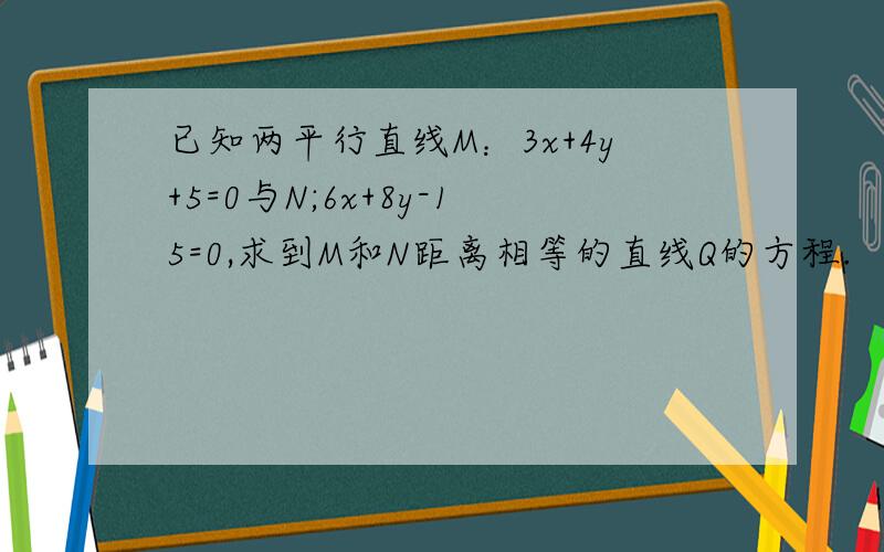 已知两平行直线M：3x+4y+5=0与N;6x+8y-15=0,求到M和N距离相等的直线Q的方程.