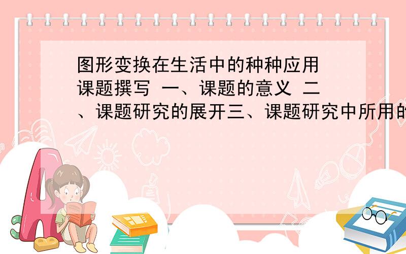 图形变换在生活中的种种应用 课题撰写 一、课题的意义 二、课题研究的展开三、课题研究中所用的数学原理 四、结论与建议