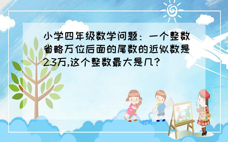 小学四年级数学问题：一个整数省略万位后面的尾数的近似数是23万,这个整数最大是几?