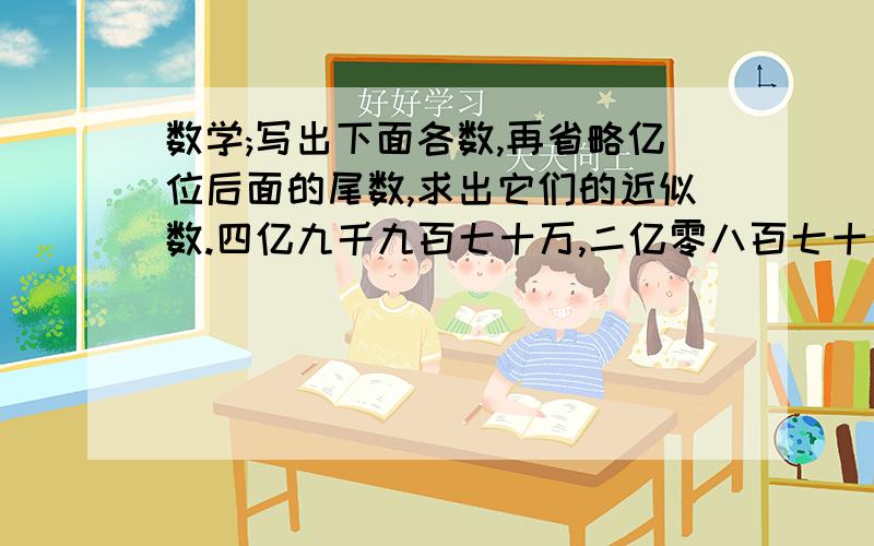 数学;写出下面各数,再省略亿位后面的尾数,求出它们的近似数.四亿九千九百七十万,二亿零八百七十六万,五十亿八千三百万,六百二十九亿四千万.