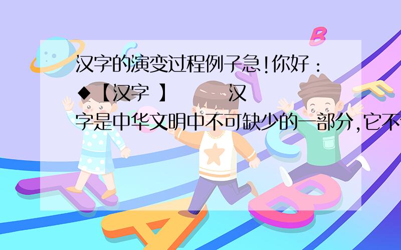 汉字的演变过程例子急!你好：◆【汉字 】       汉字是中华文明中不可缺少的一部分,它不但承载了我们几千年的历史,而且也是从古到今人们进行沟通的重要手段.由汉字衍生出来的书法艺术,