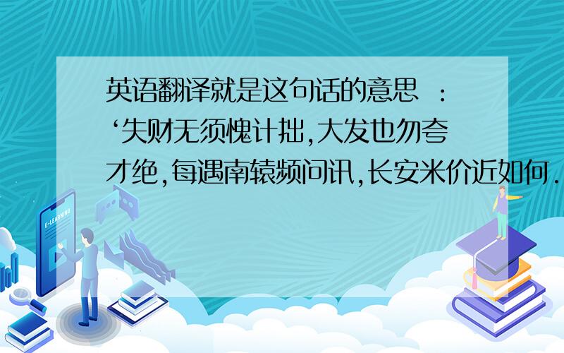 英语翻译就是这句话的意思 ：‘失财无须愧计拙,大发也勿夸才绝,每遇南辕频问讯,长安米价近如何.'