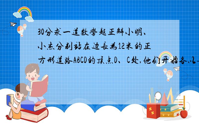 30分求一道数学题正解小明、小杰分别站在边长为12米的正方形道路ABCD的顶点D、C处,他们开始各以每秒1米和每秒1.2米的速度沿正方形道路按顺时针方向匀速行走.Q1：经过多少秒,小明第一次（