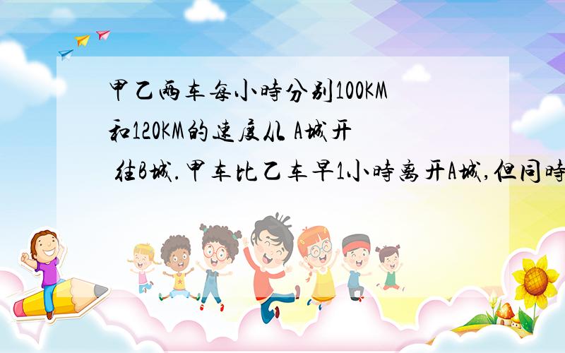 甲乙两车每小时分别100KM和120KM的速度从 A城开 往B城.甲车比乙车早1小时离开A城,但同时到达B城.求两城间的距离 .