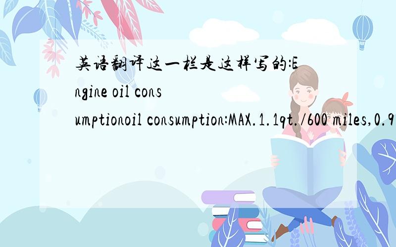 英语翻译这一栏是这样写的:Engine oil consumptionoil consumption:MAX.1.1qt./600 miles,0.9 lmp.qt./600 miles(1.0L per 1000km)if your vehicle consumers more than 1.1 qt.(1.0L,0.9lmp.qt.)every 600 miles(1000km),contact your Tooyta dealer.请