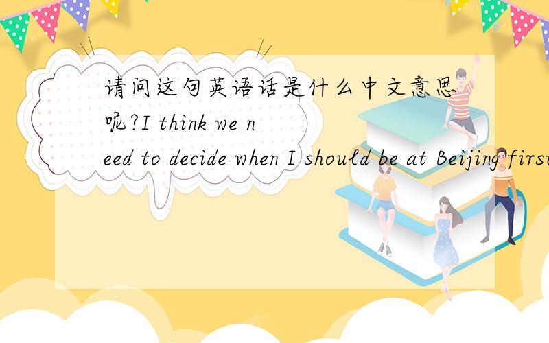 请问这句英语话是什么中文意思呢?I think we need to decide when I should be at Beijing first,right?