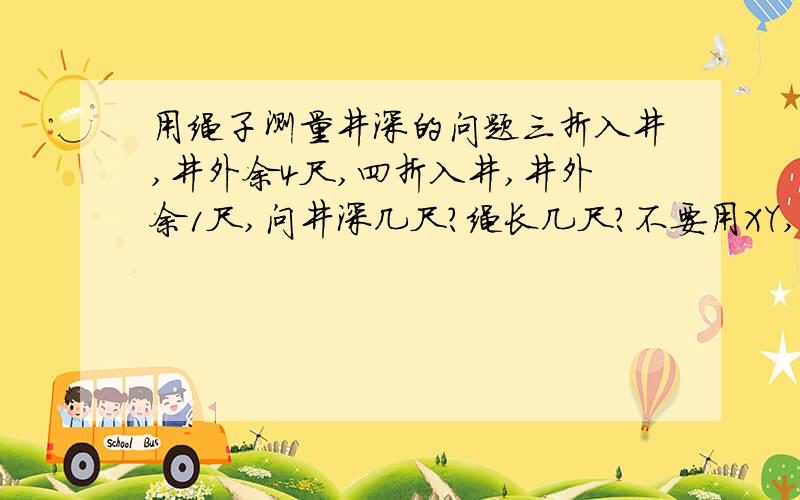 用绳子测量井深的问题三折入井,井外余4尺,四折入井,井外余1尺,问井深几尺?绳长几尺?不要用XY,还没学两个未知数的方程,所以别用XY两个未知数求