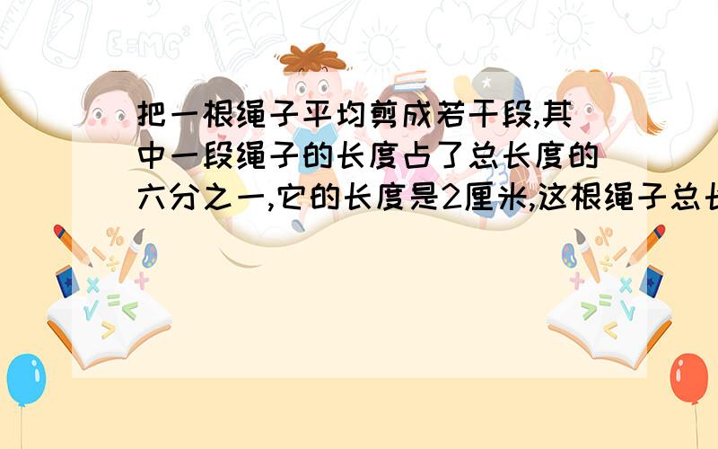 把一根绳子平均剪成若干段,其中一段绳子的长度占了总长度的六分之一,它的长度是2厘米,这根绳子总长度是多少?我只求怎么列算式,不求怎么解答,就是不知怎样列算式,请高人高抬贵手,现在