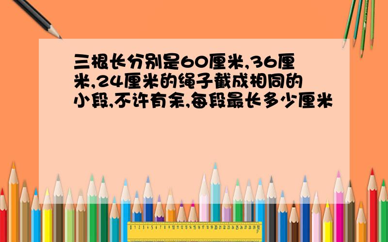 三根长分别是60厘米,36厘米,24厘米的绳子截成相同的小段,不许有余,每段最长多少厘米