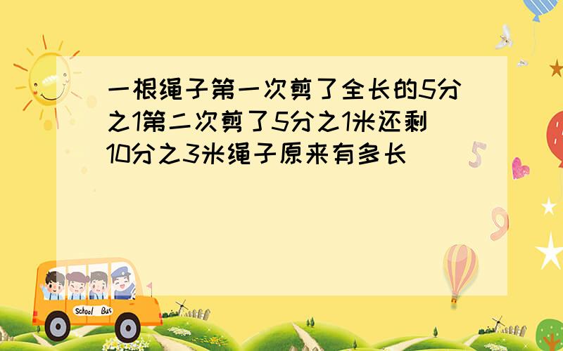 一根绳子第一次剪了全长的5分之1第二次剪了5分之1米还剩10分之3米绳子原来有多长