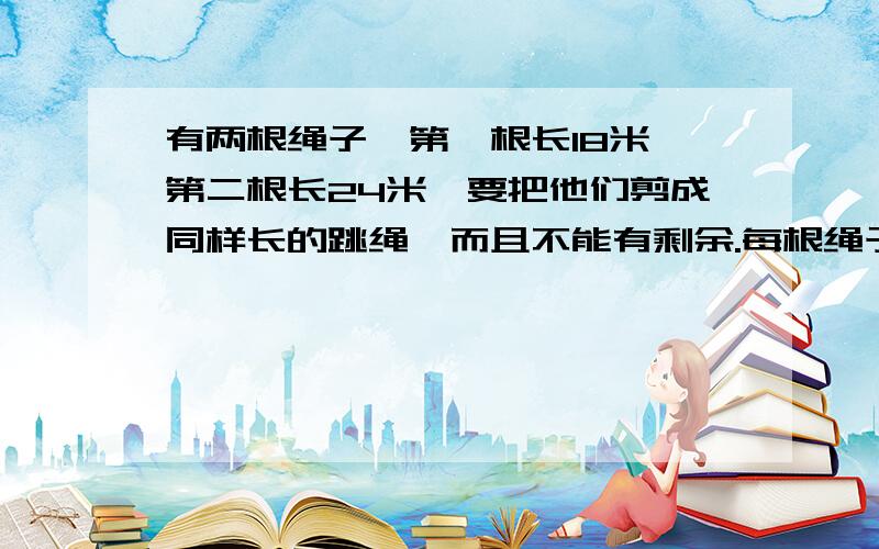 有两根绳子,第一根长18米,第二根长24米,要把他们剪成同样长的跳绳,而且不能有剩余.每根绳子最长是多少米?一共可以剪成多少根跳绳