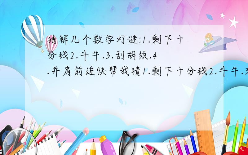 猜解几个数学灯谜:1.剩下十分钱2.斗牛.3.刮胡须.4.并肩前进快帮我猜1.剩下十分钱2.斗牛.3.刮胡须.4.并肩前进以上均为数学灯谜,