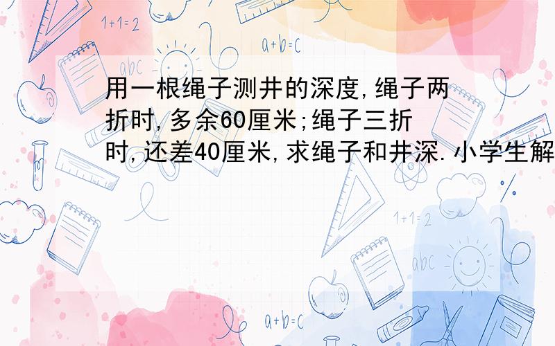 用一根绳子测井的深度,绳子两折时,多余60厘米;绳子三折时,还差40厘米,求绳子和井深.小学生解法