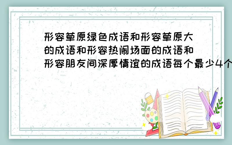 形容草原绿色成语和形容草原大的成语和形容热闹场面的成语和形容朋友间深厚情谊的成语每个最少4个.