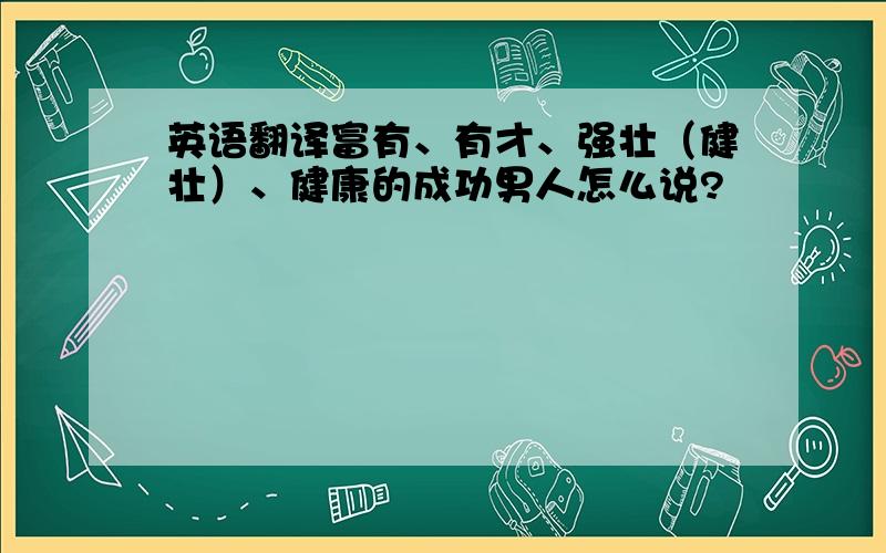 英语翻译富有、有才、强壮（健壮）、健康的成功男人怎么说?