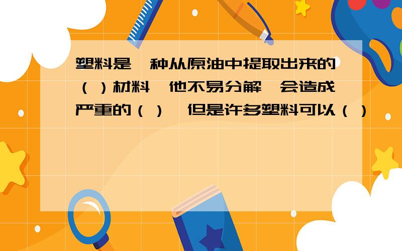 塑料是一种从原油中提取出来的（）材料,他不易分解,会造成严重的（）,但是许多塑料可以（）