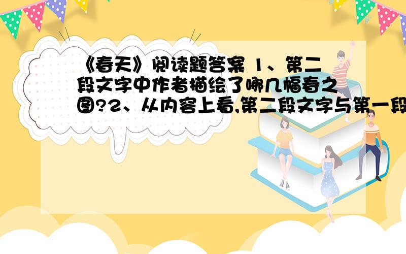 《春天》阅读题答案 1、第二段文字中作者描绘了哪几幅春之图?2、从内容上看,第二段文字与第一段中哪句话相找应?3、根据文中第三段的意思,想想看,春天还是什么?发挥你的想象力,用自己