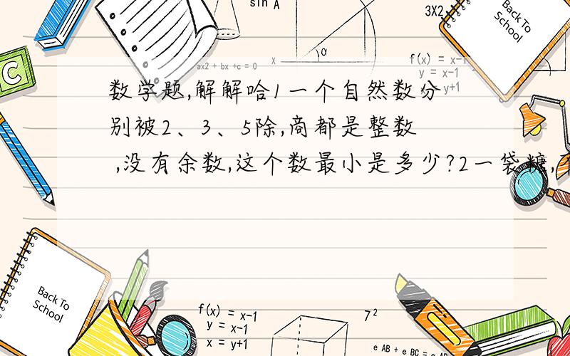 数学题,解解哈1一个自然数分别被2、3、5除,商都是整数 ,没有余数,这个数最小是多少?2一袋糖,不管是4个人分,还是6个人分、8个人分都正好分完,这袋糖至少有多少块?