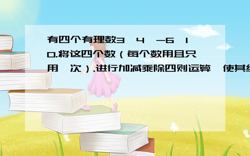 有四个有理数3,4,-6,10.将这四个数（每个数用且只用一次）.进行加减乘除四则运算,使其结果为24.多列几个,越多越好.