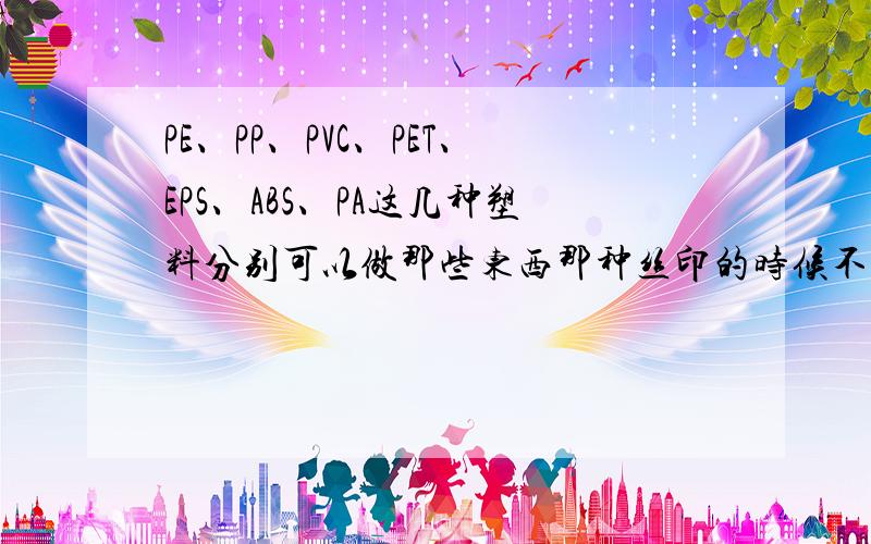 PE、PP、PVC、PET、EPS、ABS、PA这几种塑料分别可以做那些东西那种丝印的时候不用火焰处理,那种要,怎么区别那几种塑料,