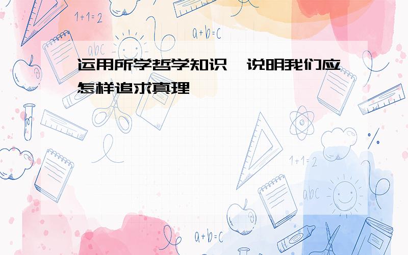 运用所学哲学知识,说明我们应怎样追求真理